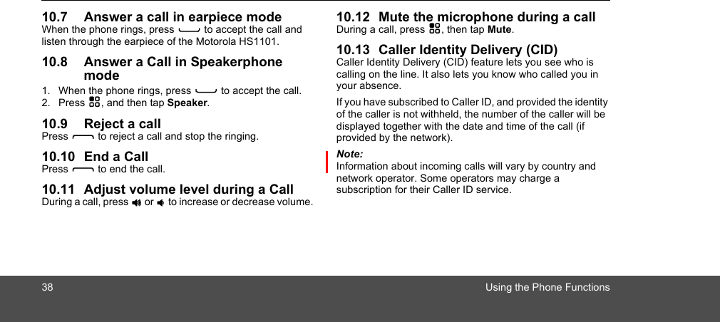 38 Using the Phone Functions10.7 Answer a call in earpiece modeWhen the phone rings, press C to accept the call and listen through the earpiece of the Motorola HS1101.10.8 Answer a Call in Speakerphone mode1. When the phone rings, press C to accept the call.2. Press H, and then tap Speaker.10.9 Reject a callPress D to reject a call and stop the ringing.10.10 End a CallPress D to end the call.10.11 Adjust volume level during a Call During a call, press + or - to increase or decrease volume. 10.12 Mute the microphone during a call During a call, press H, then tap Mute.10.13 Caller Identity Delivery (CID)Caller Identity Delivery (CID) feature lets you see who is calling on the line. It also lets you know who called you in your absence. If you have subscribed to Caller ID, and provided the identity of the caller is not withheld, the number of the caller will be displayed together with the date and time of the call (if provided by the network).Note:Information about incoming calls will vary by country and network operator. Some operators may charge a subscription for their Caller ID service. 