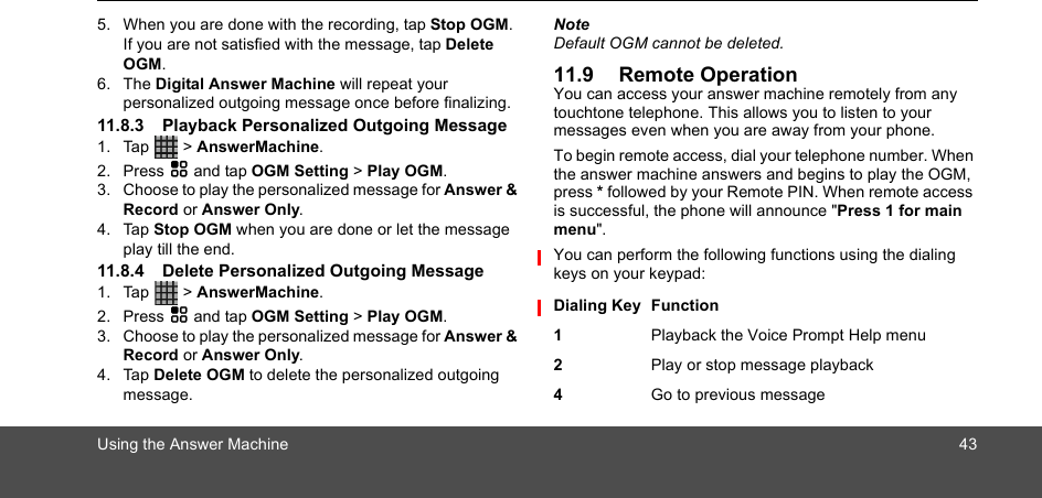 Using the Answer Machine 435. When you are done with the recording, tap Stop OGM. If you are not satisfied with the message, tap Delete OGM.6. The Digital Answer Machine will repeat your personalized outgoing message once before finalizing.11.8.3 Playback Personalized Outgoing Message1. Tap  &gt; AnswerMachine.2. Press H and tap OGM Setting &gt; Play OGM.3. Choose to play the personalized message for Answer &amp; Record or Answer Only.4. Tap Stop OGM when you are done or let the message play till the end.11.8.4 Delete Personalized Outgoing Message1. Tap  &gt; AnswerMachine.2. Press H and tap OGM Setting &gt; Play OGM.3. Choose to play the personalized message for Answer &amp; Record or Answer Only.4. Tap Delete OGM to delete the personalized outgoing message.NoteDefault OGM cannot be deleted.11.9 Remote OperationYou can access your answer machine remotely from any touchtone telephone. This allows you to listen to your messages even when you are away from your phone.To begin remote access, dial your telephone number. When the answer machine answers and begins to play the OGM, press * followed by your Remote PIN. When remote access is successful, the phone will announce &quot;Press 1 for main menu&quot;.You can perform the following functions using the dialing keys on your keypad:Dialing Key Function1Playback the Voice Prompt Help menu2Play or stop message playback4Go to previous message