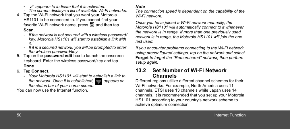 50 Internet Function-  ✓  appears to indicate that it is activated. -  The screen displays a list of available Wi-Fi networks.4. Tap the Wi-Fi network that you want your Motorola HS1101 to be connected to. If you cannot find your favorite Wi-Fi network name, press H and then tap Scan.-  If the network is not secured with a wireless password/key, Motorola HS1101 will start to establish a link with it. -  If it is a secured network, you will be prompted to enter the wireless password/key. 5. Tap on the password edit box to launch the onscreen keyboard. Enter the wireless password/key and tap Done. 6. Tap Connect. -  Your Motorola HS1101 will start to establish a link to the network. Once it is established,   appears on the status bar of your home screen. You can now use the Internet function.NoteThe connection speed is dependent on the capability of the Wi-Fi network.Once you have joined a Wi-Fi network manually, the Motorola HS1101 will automatically connect to it whenever the network is in range. If more than one previously used network is in range, the Motorola HS1101 will join the one last used.If you encounter problems connecting to the Wi-Fi network using preconfigured settings, tap on the network and select Forget to forget the &quot;Remembered&quot; network, then perform setup again.13.2 Set Number of Wi-Fi Network ChannelsDifferent regions utilize different channel schemes for their Wi-Fi networks. For example, North America uses 11 channels, ETSI uses 13 channels while Japan uses 14 channels. It is recommended that you set up your Motorola HS1101 according to your country&apos;s network scheme to achieve optimum connection.