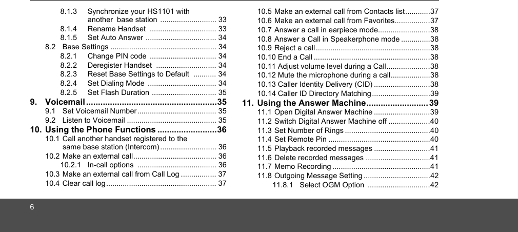 68.1.3 Synchronize your HS1101 with another  base station  ........................... 338.1.4 Rename Handset  ................................ 338.1.5 Set Auto Answer .................................. 348.2  Base Settings ................................................... 348.2.1 Change PIN code  ................................ 348.2.2 Deregister Handset  ............................. 348.2.3 Reset Base Settings to Default  ........... 348.2.4 Set Dialing Mode  ................................. 348.2.5 Set Flash Duration ............................... 359. Voicemail .......................................................359.1  Set Voicemail Number ...................................... 359.2  Listen to Voicemail ........................................... 3510. Using the Phone Functions .........................3610.1 Call another handset registered to the same base station (Intercom) ........................... 3610.2 Make an external call........................................ 3610.2.1 In-call options  ...................................... 3610.3 Make an external call from Call Log ................. 3710.4 Clear call log ..................................................... 3710.5 Make an external call from Contacts list............3710.6 Make an external call from Favorites.................3710.7 Answer a call in earpiece mode.........................3810.8 Answer a Call in Speakerphone mode ..............3810.9 Reject a call.......................................................3810.10 End a Call ........................................................3810.11 Adjust volume level during a Call.....................3810.12 Mute the microphone during a call...................3810.13 Caller Identity Delivery (CID) ...........................3810.14 Caller ID Directory Matching ............................3911. Using the Answer Machine.......................... 3911.1 Open Digital Answer Machine ...........................3911.2 Switch Digital Answer Machine off ....................4011.3 Set Number of Rings .........................................4011.4 Set Remote Pin .................................................4011.5 Playback recorded messages ...........................4111.6 Delete recorded messages ...............................4111.7 Memo Recording ...............................................4111.8 Outgoing Message Setting ................................4211.8.1 Select OGM Option  ..............................42