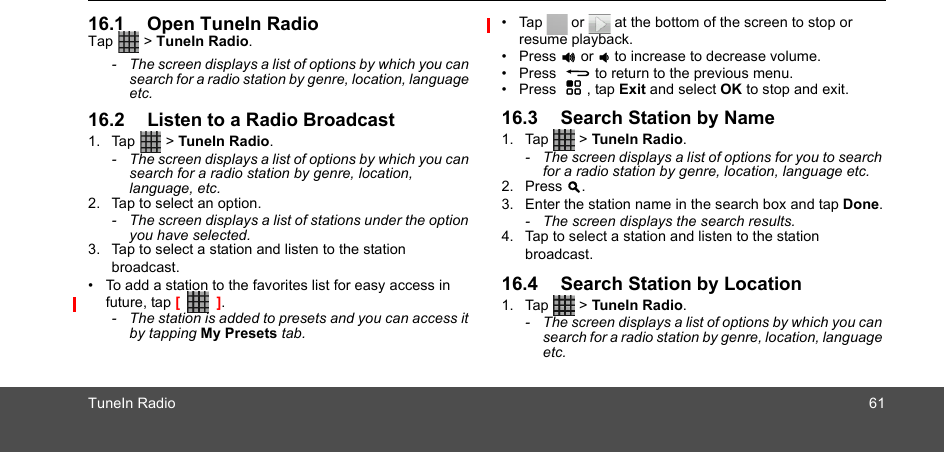 TuneIn Radio 6116.1 Open TuneIn RadioTap  &gt; TuneIn Radio. -  The screen displays a list of options by which you can search for a radio station by genre, location, language etc. 16.2 Listen to a Radio Broadcast1. Tap  &gt; TuneIn Radio. -  The screen displays a list of options by which you can search for a radio station by genre, location, language, etc.2. Tap to select an option.-  The screen displays a list of stations under the option you have selected.3. Tap to select a station and listen to the station broadcast.•  To add a station to the favorites list for easy access in future, tap [         ].-  The station is added to presets and you can access it by tapping My Presets tab. •  Tap   or   at the bottom of the screen to stop or resume playback.• Press + or - to increase to decrease volume.• Press  B to return to the previous menu.• Press  H , tap Exit and select OK to stop and exit.16.3 Search Station by Name1. Tap  &gt; TuneIn Radio. -  The screen displays a list of options for you to search for a radio station by genre, location, language etc.2. Press &gt;.3. Enter the station name in the search box and tap Done.-  The screen displays the search results.4. Tap to select a station and listen to the station broadcast.16.4 Search Station by Location1. Tap  &gt; TuneIn Radio. -  The screen displays a list of options by which you can search for a radio station by genre, location, language etc.