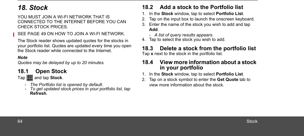 64 Stock18. StockYOU MUST JOIN A WI-FI NETWORK THAT IS CONNECTED TO THE INTERNET BEFORE YOU CAN CHECK STOCK PRICES. SEE PAGE 49 ON HOW TO JOIN A WI-FI NETWORK.The Stock reader shows updated quotes for the stocks in your portfolio list. Quotes are updated every time you open the Stock reader while connected to the Internet. NoteQuotes may be delayed by up to 20 minutes. 18.1 Open StockTap   and tap Stock.-  The Portfolio list is opened by default. -  To get updated stock prices in your portfolio list, tap Refresh.18.2 Add a stock to the Portfolio list 1. In the Stock window, tap to select Portfolio List.2. Tap on the input box to launch the onscreen keyboard.3. Enter the name of the stock you wish to add and tap Add.-  A list of query results appears.4. Tap to select the stock you wish to add.18.3 Delete a stock from the portfolio listTap x next to the stock in the portfolio list.18.4 View more information about a stock in your portfolio 1. In the Stock window, tap to select Portfolio List.2. Tap on a stock symbol to enter the Get Quote tab to view more information about the stock. 