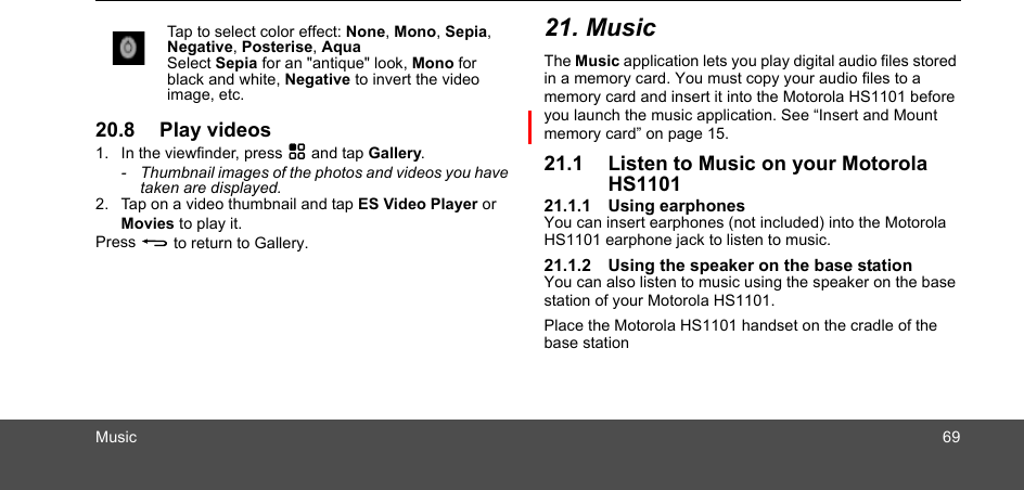 Music 6920.8 Play videos1. In the viewfinder, press H and tap Gallery.-  Thumbnail images of the photos and videos you have taken are displayed.2. Tap on a video thumbnail and tap ES Video Player or Movies to play it.Press B to return to Gallery.21. MusicThe Music application lets you play digital audio files stored in a memory card. You must copy your audio files to a memory card and insert it into the Motorola HS1101 before you launch the music application. See “Insert and Mount memory card” on page 15.21.1 Listen to Music on your Motorola HS110121.1.1 Using earphonesYou can insert earphones (not included) into the Motorola HS1101 earphone jack to listen to music. 21.1.2 Using the speaker on the base stationYou can also listen to music using the speaker on the base station of your Motorola HS1101.Place the Motorola HS1101 handset on the cradle of the base stationTap to select color effect: None, Mono, Sepia, Negative, Posterise, AquaSelect Sepia for an &quot;antique&quot; look, Mono for black and white, Negative to invert the videoimage, etc.