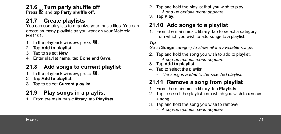 Music 7121.6 Turn party shuffle offPress H and tap Party shuffle off.21.7 Create playlistsYou can use playlists to organize your music files. You can create as many playlists as you want on your Motorola HS1101.1. In the playback window, press H.2. Tap Add to playlist.3. Tap to select New.4. Enter playlist name, tap Done and Save.21.8 Add songs to current playlist1. In the playback window, press H.2. Tap Add to playlist.3. Tap to select Current playlist.21.9 Play songs in a playlist1. From the main music library, tap Playlists.2. Tap and hold the playlist that you wish to play. -  A pop-up options menu appears.3. Tap Play.21.10 Add songs to a playlist1. From the main music library, tap to select a category from which you wish to add songs to a playlist.Tip Go to Songs category to show all the available songs.2. Tap and hold the song you wish to add to playlist. -  A pop-up options menu appears.3. Tap Add to playlist.  4. Tap to select the playlist.-  The song is added to the selected playlist.21.11 Remove a song from playlist1. From the main music library, tap Playlists.2. Tap to select the playlist from which you wish to remove a song.3. Tap and hold the song you wish to remove.-  A pop-up options menu appears.