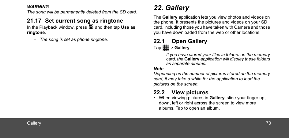 Gallery 73WARNINGThe song will be permanently deleted from the SD card.21.17 Set current song as ringtoneIn the Playback window, press H and then tap Use as ringtone.-  The song is set as phone ringtone.22. GalleryThe Gallery application lets you view photos and videos on the phone. It presents the pictures and videos on your SD card, including those you have taken with Camera and those you have downloaded from the web or other locations.22.1 Open GalleryTap  &gt; Gallery.-  If you have stored your files in folders on the memory card, the Gallery application will display these folders as separate albums.NoteDepending on the number of pictures stored on the memory card, it may take a while for the application to load the pictures on the screen.22.2 View pictures•  When viewing pictures in Gallery, slide your finger up, down, left or right across the screen to view more albums. Tap to open an album.