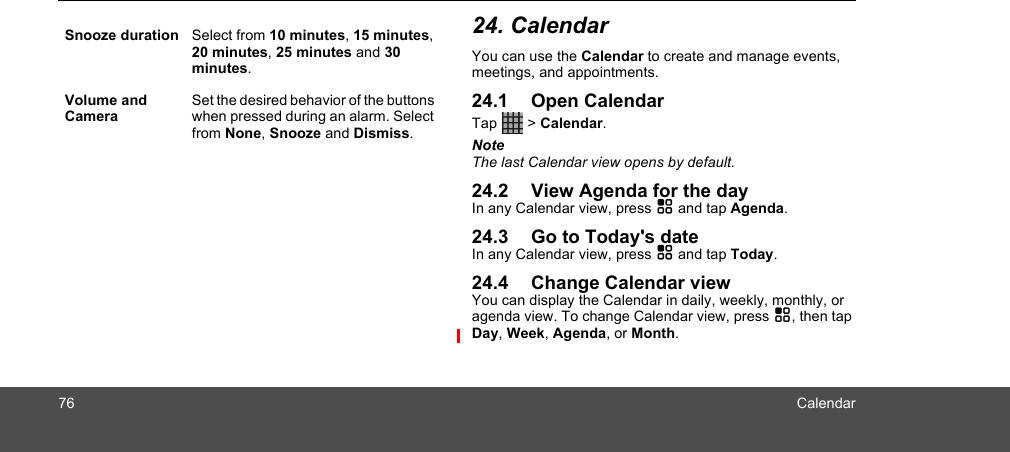 76 Calendar24. CalendarYou can use the Calendar to create and manage events, meetings, and appointments. 24.1 Open CalendarTap   &gt; Calendar.NoteThe last Calendar view opens by default.24.2 View Agenda for the dayIn any Calendar view, press H and tap Agenda.24.3 Go to Today&apos;s dateIn any Calendar view, press H and tap Today.24.4 Change Calendar viewYou can display the Calendar in daily, weekly, monthly, or agenda view. To change Calendar view, press H, then tap Day, Week, Agenda, or Month.Snooze duration Select from 10 minutes, 15 minutes, 20 minutes, 25 minutes and 30 minutes.Volume and CameraSet the desired behavior of the buttons when pressed during an alarm. Select from None, Snooze and Dismiss.