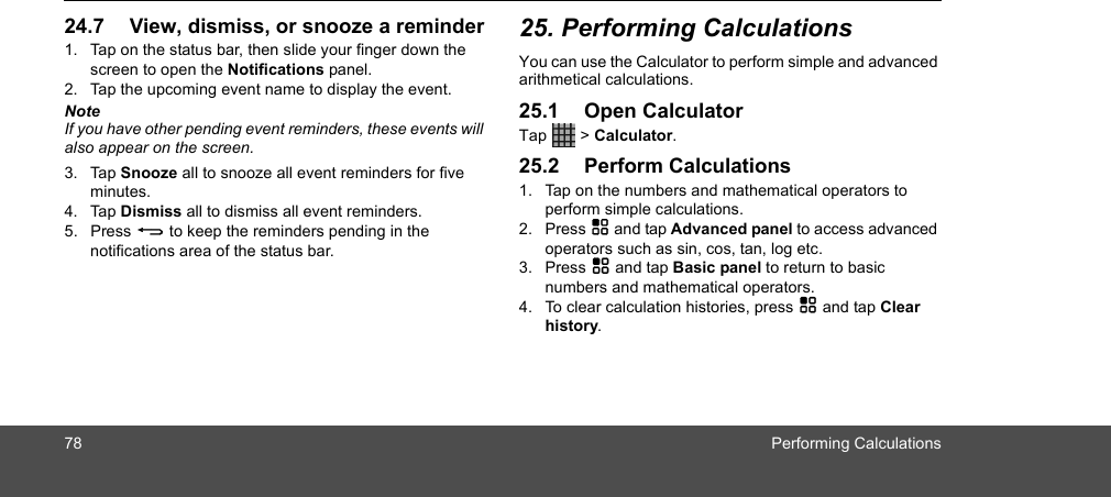 78 Performing Calculations24.7 View, dismiss, or snooze a reminder1. Tap on the status bar, then slide your finger down the screen to open the Notifications panel.2. Tap the upcoming event name to display the event.NoteIf you have other pending event reminders, these events will also appear on the screen.3. Tap Snooze all to snooze all event reminders for five minutes.4. Tap Dismiss all to dismiss all event reminders.5. Press B to keep the reminders pending in the notifications area of the status bar. 25. Performing CalculationsYou can use the Calculator to perform simple and advanced arithmetical calculations. 25.1 Open CalculatorTap   &gt; Calculator.25.2 Perform Calculations1. Tap on the numbers and mathematical operators to perform simple calculations.2. Press H and tap Advanced panel to access advanced operators such as sin, cos, tan, log etc. 3. Press H and tap Basic panel to return to basic numbers and mathematical operators. 4. To clear calculation histories, press H and tap Clear history.