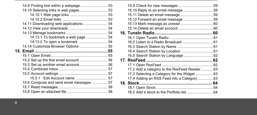 814.9 Finding text within a webpage .......................... 5314.10 Selecting links in web pages........................... 5314.10.1 Web page links .................................... 5314.10.2 Email links  ........................................... 5314.11 Downloading web applications........................ 5414.12 View your downloads ...................................... 5414.13 Manage bookmarks ........................................ 5414.13.1 To bookmark a web page .................... 5414.13.2 To open a bookmark  ........................... 5414.14 Customize Browser Options ........................... 5515. Email ..............................................................5515.1 Open Email....................................................... 5515.2 Set up the first email account ........................... 5615.3 Set up another email account ........................... 5615.4 Combined Inbox ............................................... 5715.5 Account settings ............................................... 5715.5.1 Edit Account name  .............................. 5715.6 Compose and send email messages ............... 5715.7 Read messages................................................ 5815.8 Open an attached file ....................................... 5815.9 Check for new messages ..................................5915.10 Reply to an email message .............................5915.11 Delete an email message ................................5915.12 Forward an email message .............................5915.13 Mark message as unread ................................6015.14 Delete an email account ..................................6016. TuneIn Radio................................................. 6016.1 Open TuneIn Radio ...........................................6116.2 Listen to a Radio Broadcast ..............................6116.3 Search Station by Name ...................................6116.4 Search Station by Location ...............................6116.5 Search Station by Language .............................6217. RssFeed ........................................................ 6217.1 Open RssFeed ..................................................6217.2 Add a category to the RssFeed Reader ............6317.3 Selecting a Category for the Widget..................6317.4 Adding an RSS Feed into a Category ...............6318. Stock.............................................................. 6418.1 Open Stock........................................................6418.2 Add a stock to the Portfolio list ..........................64