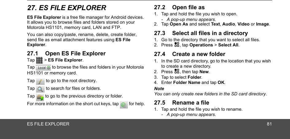 ES FILE EXPLORER 8127. ES FILE EXPLORERES File Explorer is a free file manager for Android devices. It allows you to browse files and folders stored on your Motorola HS1101, memory card, LAN and FTP.You can also copy/paste, rename, delete, create folder, send file as email attachment features using ES File Explorer. 27.1 Open ES File ExplorerTap  &gt; ES File Explorer.Tap   to browse the files and folders in your Motorola HS1101 or memory card.Tap   to go to the root directory.Tap   to search for files or folders.Tap   to go to the previous directory or folder.For more information on the short cut keys, tap   for help.27.2 Open file as1. Tap and hold the file you wish to open.-  A pop-up menu appears.2. Tap Open As and select Text, Audio, Video or Image.27.3 Select all files in a directory1. Go to the directory that you want to select all files.2. Press H, tap Operations &gt; Select All.27.4 Create a new folder1. In the SD card directory, go to the location that you wish to create a new directory.2. Press H, then tap New.3. Tap to select Folder.4. Enter Folder Name and tap OK.NoteYou can only create new folders in the SD card directory.27.5 Rename a file1. Tap and hold the file you wish to rename.-  A pop-up menu appears.