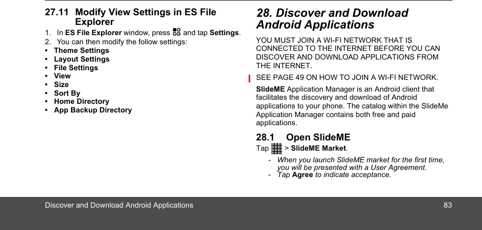 Discover and Download Android Applications 8327.11 Modify View Settings in ES File Explorer1. In ES File Explorer window, press H and tap Settings.2. You can then modify the follow settings:• Theme Settings• Layout Settings• File Settings• View• Size• Sort By• Home Directory• App Backup Directory28. Discover and Download Android ApplicationsYOU MUST JOIN A WI-FI NETWORK THAT IS CONNECTED TO THE INTERNET BEFORE YOU CAN DISCOVER AND DOWNLOAD APPLICATIONS FROM THE INTERNET. SEE PAGE 49 ON HOW TO JOIN A WI-FI NETWORK.SlideME Application Manager is an Android client that facilitates the discovery and download of Android applications to your phone. The catalog within the SlideMe Application Manager contains both free and paid applications. 28.1 Open SlideMETap  &gt; SlideME Market.-  When you launch SlideME market for the first time, you will be presented with a User Agreement.- Tap Agree to indicate acceptance.