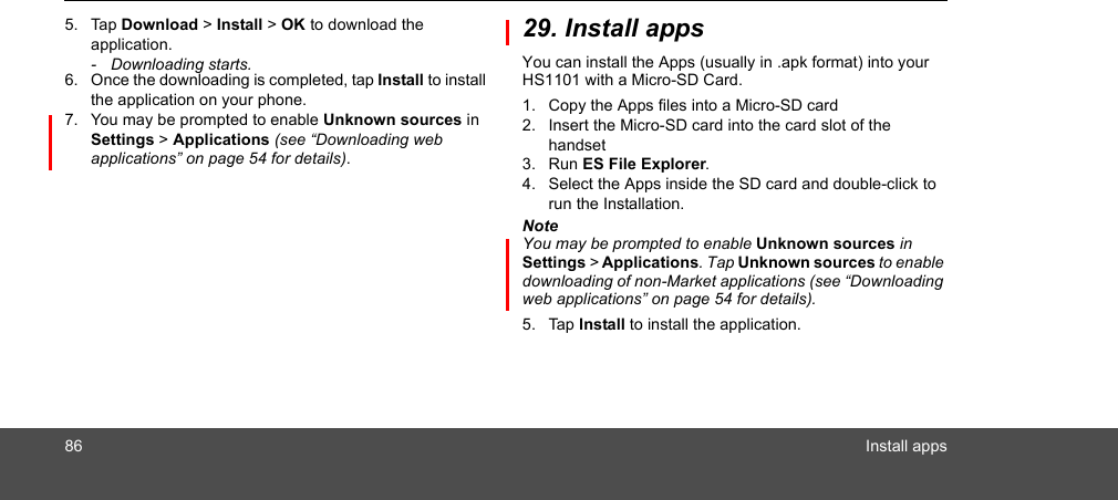 86 Install apps5. Tap Download &gt; Install &gt; OK to download the application.- Downloading starts.6. Once the downloading is completed, tap Install to install the application on your phone.7. You may be prompted to enable Unknown sources in Settings &gt; Applications (see “Downloading web applications” on page 54 for details).29. Install appsYou can install the Apps (usually in .apk format) into your HS1101 with a Micro-SD Card.1. Copy the Apps files into a Micro-SD card2. Insert the Micro-SD card into the card slot of the handset3. Run ES File Explorer.4. Select the Apps inside the SD card and double-click to run the Installation. NoteYou may be prompted to enable Unknown sources in Settings &gt; Applications. Tap Unknown sources to enable downloading of non-Market applications (see “Downloading web applications” on page 54 for details).5. Tap Install to install the application.