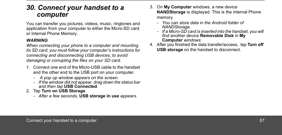 Connect your handset to a computer 8730. Connect your handset to a computerYou can transfer you pictures, videos, music, ringtones and application from your computer to either the Micro-SD card or Internal Phone Memory.WARNINGWhen connecting your phone to a computer and mounting its SD card, you must follow your computer’s instructions for connecting and disconnecting USB devices, to avoid damaging or corrupting the files on your SD card.1. Connect one end of the Micro-USB cable to the handset and the other end to the USB port on your computer.   -   A pop up window appears on the screen.-  If the window did not appear, drag down the status bar and then tap USB Connected. 2. Tap Turn on USB Storage.   -  After a few seconds, USB storage in use appears.3. On My Computer windows, a new device NANDStorage is displayed. This is the internal Phone memory.  -  You can store data in the Android folder of NANDStorage. -  If a Micro-SD card is inserted into the handset, you will find another device Removable Disk in My Computer windows.4. After you finished the data transfer/access,  tap Turn off USB storage on the handset to disconnect.   