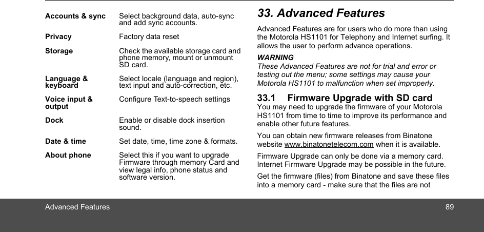 Advanced Features 8933. Advanced FeaturesAdvanced Features are for users who do more than using the Motorola HS1101 for Telephony and Internet surfing. It allows the user to perform advance operations.WARNINGThese Advanced Features are not for trial and error or testing out the menu; some settings may cause your Motorola HS1101 to malfunction when set improperly.33.1 Firmware Upgrade with SD cardYou may need to upgrade the firmware of your Motorola HS1101 from time to time to improve its performance and enable other future features.You can obtain new firmware releases from Binatone website www.binatonetelecom.com when it is available. Firmware Upgrade can only be done via a memory card. Internet Firmware Upgrade may be possible in the future.Get the firmware (files) from Binatone and save these files into a memory card - make sure that the files are not Accounts &amp; sync Select background data, auto-sync and add sync accounts.Privacy Factory data resetStorage Check the available storage card and phone memory, mount or unmount SD card. Language &amp; keyboardSelect locale (language and region), text input and auto-correction, etc.Voice input &amp; outputConfigure Text-to-speech settingsDock Enable or disable dock insertion sound.Date &amp; time Set date, time, time zone &amp; formats.About phone Select this if you want to upgrade Firmware through memory Card and view legal info, phone status and software version.