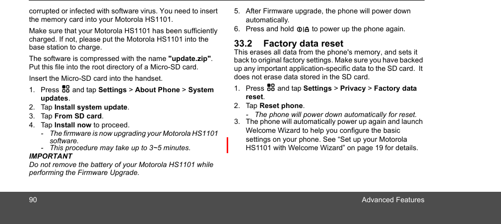 90 Advanced Featurescorrupted or infected with software virus. You need to insert the memory card into your Motorola HS1101.Make sure that your Motorola HS1101 has been sufficiently charged. If not, please put the Motorola HS1101 into the base station to charge.The software is compressed with the name &quot;update.zip&quot;. Put this file into the root directory of a Micro-SD card.Insert the Micro-SD card into the handset.1. Press H and tap Settings &gt; About Phone &gt; System updates.2. Tap Install system update.3. Tap From SD card.4. Tap Install now to proceed.-  The firmware is now upgrading your Motorola HS1101 software.-  This procedure may take up to 3~5 minutes.IMPORTANTDo not remove the battery of your Motorola HS1101 while performing the Firmware Upgrade.5. After Firmware upgrade, the phone will power down automatically. 6. Press and hold L to power up the phone again.33.2 Factory data resetThis erases all data from the phone&apos;s memory, and sets it back to original factory settings. Make sure you have backed up any important application-specific data to the SD card.  It does not erase data stored in the SD card. 1. Press H and tap Settings &gt; Privacy &gt; Factory data reset.2. Tap Reset phone.-  The phone will power down automatically for reset.3. The phone will automatically power up again and launch Welcome Wizard to help you configure the basic settings on your phone. See “Set up your Motorola HS1101 with Welcome Wizard” on page 19 for details.