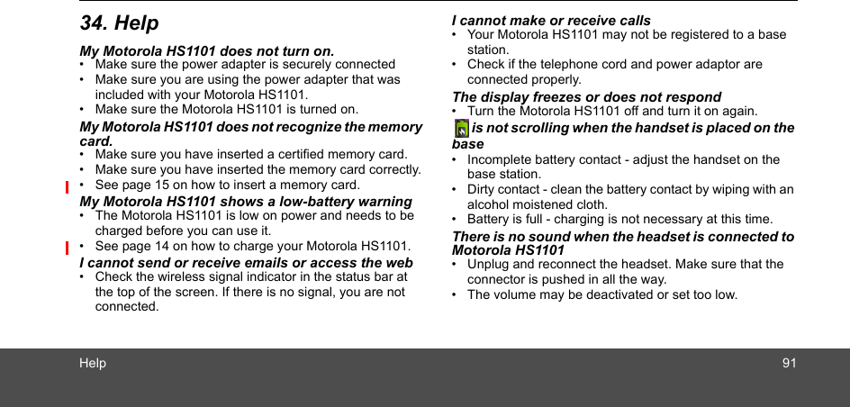 Help 9134. HelpMy Motorola HS1101 does not turn on.•  Make sure the power adapter is securely connected •  Make sure you are using the power adapter that was included with your Motorola HS1101.•  Make sure the Motorola HS1101 is turned on.My Motorola HS1101 does not recognize the memory card.•  Make sure you have inserted a certified memory card.•  Make sure you have inserted the memory card correctly.•  See page 15 on how to insert a memory card.My Motorola HS1101 shows a low-battery warning •  The Motorola HS1101 is low on power and needs to be charged before you can use it. •  See page 14 on how to charge your Motorola HS1101.I cannot send or receive emails or access the web•  Check the wireless signal indicator in the status bar at the top of the screen. If there is no signal, you are not connected. I cannot make or receive calls•  Your Motorola HS1101 may not be registered to a base station. •  Check if the telephone cord and power adaptor are connected properly.The display freezes or does not respond•  Turn the Motorola HS1101 off and turn it on again.   is not scrolling when the handset is placed on the base•  Incomplete battery contact - adjust the handset on the  base station.•  Dirty contact - clean the battery contact by wiping with an alcohol moistened cloth.•  Battery is full - charging is not necessary at this time.There is no sound when the headset is connected to Motorola HS1101•  Unplug and reconnect the headset. Make sure that the connector is pushed in all the way.•  The volume may be deactivated or set too low. 