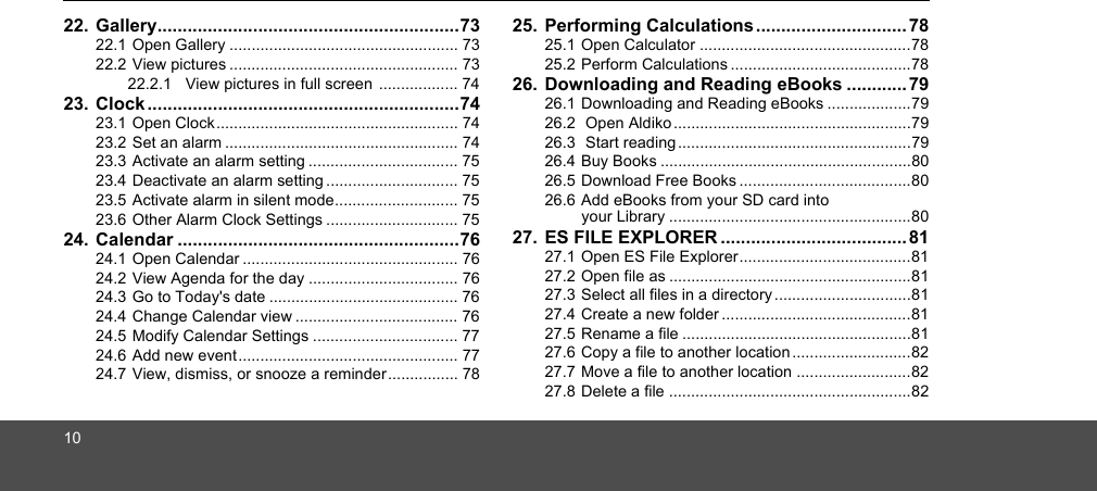 1022. Gallery............................................................7322.1 Open Gallery .................................................... 7322.2 View pictures .................................................... 7322.2.1 View pictures in full screen  .................. 7423. Clock ..............................................................7423.1 Open Clock....................................................... 7423.2 Set an alarm ..................................................... 7423.3 Activate an alarm setting .................................. 7523.4 Deactivate an alarm setting .............................. 7523.5 Activate alarm in silent mode............................ 7523.6 Other Alarm Clock Settings .............................. 7524. Calendar ........................................................7624.1 Open Calendar ................................................. 7624.2 View Agenda for the day .................................. 7624.3 Go to Today&apos;s date ........................................... 7624.4 Change Calendar view ..................................... 7624.5 Modify Calendar Settings ................................. 7724.6 Add new event.................................................. 7724.7 View, dismiss, or snooze a reminder................ 7825. Performing Calculations .............................. 7825.1 Open Calculator ................................................7825.2 Perform Calculations .........................................7826. Downloading and Reading eBooks ............ 7926.1 Downloading and Reading eBooks ...................7926.2  Open Aldiko ......................................................7926.3  Start reading .....................................................7926.4 Buy Books .........................................................8026.5 Download Free Books .......................................8026.6 Add eBooks from your SD card into your Library .......................................................8027. ES FILE EXPLORER .....................................8127.1 Open ES File Explorer.......................................8127.2 Open file as .......................................................8127.3 Select all files in a directory ...............................8127.4 Create a new folder ...........................................8127.5 Rename a file ....................................................8127.6 Copy a file to another location...........................8227.7 Move a file to another location ..........................8227.8 Delete a file .......................................................82