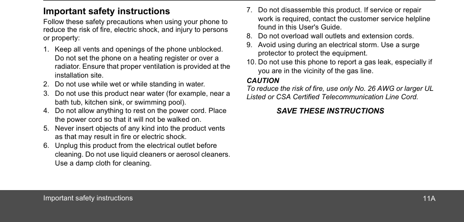 Important safety instructionsFollow these safety precautions when using your phone to reduce the risk of fire, electric shock, and injury to persons or property:1. Keep all vents and openings of the phone unblocked. Do not set the phone on a heating register or over a radiator. Ensure that proper ventilation is provided at the installation site.2. Do not use while wet or while standing in water.3. Do not use this product near water (for example, near a bath tub, kitchen sink, or swimming pool).4. Do not allow anything to rest on the power cord. Place the power cord so that it will not be walked on.5. Never insert objects of any kind into the product vents as that may result in fire or electric shock.6. Unplug this product from the electrical outlet before cleaning. Do not use liquid cleaners or aerosol cleaners. Use a damp cloth for cleaning.7. Do not disassemble this product. If service or repair work is required, contact the customer service helpline found in this User&apos;s Guide.8. Do not overload wall outlets and extension cords.9. Avoid using during an electrical storm. Use a surge protector to protect the equipment.10. Do not use this phone to report a gas leak, especially if you are in the vicinity of the gas line.CAUTIONTo reduce the risk of fire, use only No. 26 AWG or larger UL Listed or CSA Certified Telecommunication Line Cord.Important safety instructions 11ASAVE THESE INSTRUCTIONS