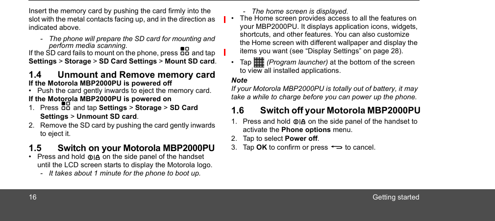 16 Getting startedInsert the memory card by pushing the card firmly into the slot with the metal contacts facing up, and in the direction as indicated above.-  The phone will prepare the SD card for mounting and perform media scanning.If the SD card fails to mount on the phone, press H and tap Settings &gt; Storage &gt; SD Card Settings &gt; Mount SD card.1.4 Unmount and Remove memory cardIf the Motorola MBP2000PU is powered off•  Push the card gently inwards to eject the memory card.If the Motorola MBP2000PU is powered on1. Press H and tap Settings &gt; Storage &gt; SD Card Settings &gt; Unmount SD card.2. Remove the SD card by pushing the card gently inwards to eject it.1.5 Switch on your Motorola MBP2000PU• Press and hold L on the side panel of the handset until the LCD screen starts to display the Motorola logo.-  It takes about 1 minute for the phone to boot up.-  The home screen is displayed.•  The Home screen provides access to all the features on your MBP2000PU. It displays application icons, widgets, shortcuts, and other features. You can also customize the Home screen with different wallpaper and display the items you want (see “Display Settings” on page 28).• Tap   (Program launcher) at the bottom of the screen to view all installed applications.NoteIf your Motorola MBP2000PU is totally out of battery, it may take a while to charge before you can power up the phone.1.6 Switch off your Motorola MBP2000PU1. Press and hold L on the side panel of the handset to activate the Phone options menu.2. Tap to select Power off.3. Tap OK to confirm or press B to cancel.