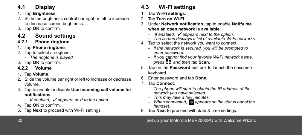 20Set up your Motorola MBP2000PU with Welcome Wizard4.1 Display1. Tap Brightness.2. Slide the brightness control bar right or left to increase to decrease screen brightness.3. Tap OK to confirm.4.2 Sound settings4.2.1 Phone ringtone1. Tap Phone ringtone.2. Tap to select a ringtone.-  The ringtone is played.3. Tap OK to confirm.4.2.2 Volume1. Tap Volume.2. Slide the volume bar right or left to increase or decrease volume.3. Tap to enable or disable Use incoming call volume for notifications. - If enabled,  ✓ appears next to the option. 4. Tap OK to confirm.5. Tap Next to proceed with Wi-Fi settings.4.3 Wi-Fi settings1. Tap Wi-Fi settings.2. Tap Turn on Wi-Fi.3. Under Network notification, tap to enable Notify me when an open network is available. -   If enabled,  ✓ appears next to the option.-  The screen displays a list of available Wi-Fi networks.4. Tap to select the network you want to connect.-  If the network is secured, you will be prompted to enter password.-  If you cannot find your favorite Wi-Fi network name, press H and then tap Scan.5. Tap on the Password edit box to launch the onscreen keyboard.6. Enter password and tap Done.7. Tap Connect.-  The phone will start to obtain the IP address of the network you have selected.-  This may take a few minutes.-  When connected,  appears on the status bar of the handset.8. Tap Next to proceed with date &amp; time settings.