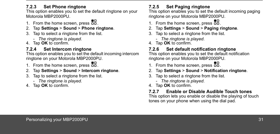 Personalizing your MBP2000PU 317.2.3 Set Phone ringtoneThis option enables you to set the default ringtone on your Motorola MBP2000PU.1. From the home screen, press H.2. Tap Settings &gt; Sound &gt; Phone ringtone.3. Tap to select a ringtone from the list.-  The ringtone is played.4. Tap OK to confirm.7.2.4 Set Intercom ringtoneThis option enables you to set the default incoming intercom ringtone on your Motorola MBP2000PU.1. From the home screen, press H.2. Tap Settings &gt; Sound &gt; Intercom ringtone.3. Tap to select a ringtone from the list.-  The ringtone is played.4. Tap OK to confirm.7.2.5 Set Paging ringtoneThis option enables you to set the default incoming paging ringtone on your Motorola MBP2000PU.1. From the home screen, press H.2. Tap Settings &gt; Sound &gt; Paging ringtone.3. Tap to select a ringtone from the list.-  The ringtone is played.4. Tap OK to confirm.7.2.6 Set default notification ringtoneThis option enables you to set the default notification ringtone on your Motorola MBP2000PU.1. From the home screen, press H.2. Tap Settings &gt; Sound &gt; Notification ringtone.3. Tap to select a ringtone from the list.-  The ringtone is played.4. Tap OK to confirm.7.2.7 Enable or Disable Audible Touch tonesThis option lets you enable or disable the playing of touch tones on your phone when using the dial pad. 