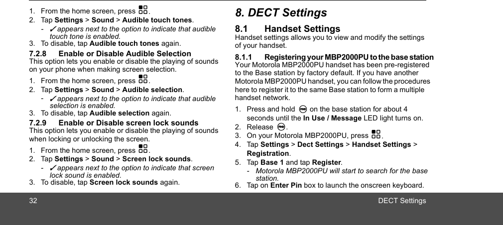 32 DECT Settings1. From the home screen, press H.2. Tap Settings &gt; Sound &gt; Audible touch tones.- ✓ appears next to the option to indicate that audible touch tone is enabled.3. To disable, tap Audible touch tones again.7.2.8 Enable or Disable Audible SelectionThis option lets you enable or disable the playing of sounds on your phone when making screen selection. 1. From the home screen, press H.2. Tap Settings &gt; Sound &gt; Audible selection.- ✓ appears next to the option to indicate that audible selection is enabled.3. To disable, tap Audible selection again.7.2.9 Enable or Disable screen lock soundsThis option lets you enable or disable the playing of sounds when locking or unlocking the screen. 1. From the home screen, press H.2. Tap Settings &gt; Sound &gt; Screen lock sounds.- ✓ appears next to the option to indicate that screen lock sound is enabled. 3. To disable, tap Screen lock sounds again.8. DECT Settings8.1 Handset SettingsHandset settings allows you to view and modify the settings of your handset. 8.1.1 Registering your MBP2000PU to the base stationYour Motorola MBP2000PU handset has been pre-registered to the Base station by factory default. If you have another Motorola MBP2000PU handset, you can follow the procedures here to register it to the same Base station to form a multiple handset network.1. Press and hold N on the base station for about 4 seconds until the In Use / Message LED light turns on. 2. Release N. 3. On your Motorola MBP2000PU, press H.4. Tap Settings &gt; Dect Settings &gt; Handset Settings &gt; Registration.5. Tap Base 1 and tap Register.-  Motorola MBP2000PU will start to search for the base station.6. Tap on Enter Pin box to launch the onscreen keyboard. 