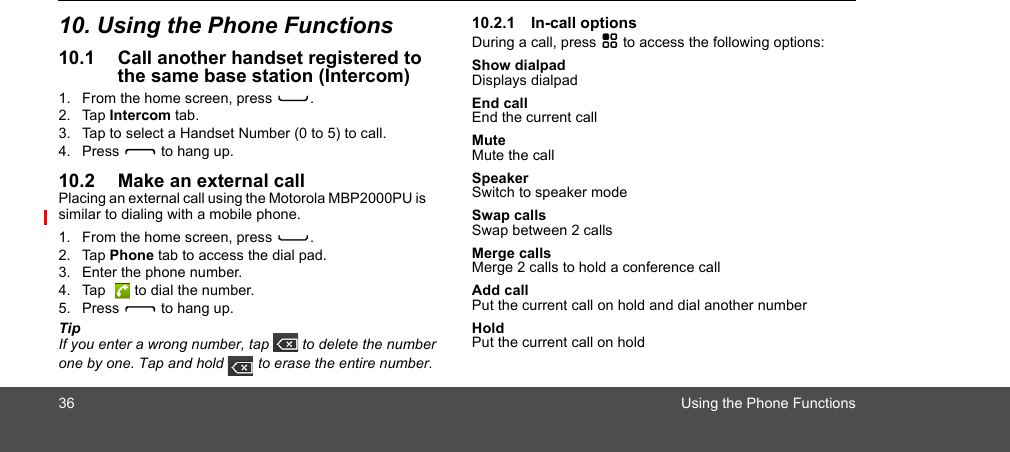 36 Using the Phone Functions10. Using the Phone Functions10.1 Call another handset registered to the same base station (Intercom)1. From the home screen, press C.2. Tap Intercom tab.3. Tap to select a Handset Number (0 to 5) to call.4. Press D to hang up.10.2 Make an external callPlacing an external call using the Motorola MBP2000PU is similar to dialing with a mobile phone. 1. From the home screen, press C.2. Tap Phone tab to access the dial pad.3. Enter the phone number.4. Tap   to dial the number.5. Press D to hang up.TipIf you enter a wrong number, tap   to delete the number one by one. Tap and hold   to erase the entire number.10.2.1 In-call optionsDuring a call, press H to access the following options:Show dialpadDisplays dialpadEnd callEnd the current callMuteMute the callSpeakerSwitch to speaker modeSwap callsSwap between 2 callsMerge callsMerge 2 calls to hold a conference callAdd callPut the current call on hold and dial another numberHoldPut the current call on holdII