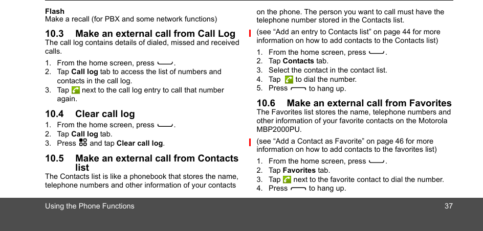 Using the Phone Functions 37FlashMake a recall (for PBX and some network functions)10.3 Make an external call from Call LogThe call log contains details of dialed, missed and received calls. 1. From the home screen, press C.2. Tap Call log tab to access the list of numbers and contacts in the call log. 3. Tap  next to the call log entry to call that number again. 10.4 Clear call log1. From the home screen, press C.2. Tap Call log tab.3. Press H and tap Clear call log.10.5 Make an external call from Contacts listThe Contacts list is like a phonebook that stores the name, telephone numbers and other information of your contacts on the phone. The person you want to call must have the telephone number stored in the Contacts list.(see “Add an entry to Contacts list” on page 44 for more information on how to add contacts to the Contacts list) 1. From the home screen, press C.2. Tap Contacts tab.3. Select the contact in the contact list.4. Tap   to dial the number.5. Press D to hang up.10.6 Make an external call from FavoritesThe Favorites list stores the name, telephone numbers and other information of your favorite contacts on the Motorola MBP2000PU. (see “Add a Contact as Favorite” on page 46 for more information on how to add contacts to the favorites list) 1. From the home screen, press C.2. Tap Favorites tab.3. Tap  next to the favorite contact to dial the number.4. Press D to hang up.