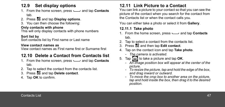 Contacts List 4712.9 Set display options 1. From the home screen, press C and tap Contacts tab.2. Press H and tap Display options.3. You can then choose the following:Only contacts with phoneThis will only display contacts with phone numbersSort list bySort contacts list by First name or Last nameView contact names asView contact names as First name first or Surname first12.10 Delete a Contact from Contacts list1. From the home screen, press C and tap Contacts tab.2. Tap to select the contact from the contacts list.3. Press H and tap Delete contact.4. Tap OK to confirm.12.11 Link Picture to a ContactYou can link a picture to your contact so that you can see the picture of the contact when you search for the contact from the Contacts list or when the contact calls you. You can either take a photo or select it from Gallery.12.11.1 Take photo1. From the home screen, press C and tap Contacts tab.2. Tap to select a contact from the contacts list.3. Press H and then tap Edit contact.4. Tap on the contact icon and tap Take photo.-  The camera is activated. 5. Tap   to take a picture and tap OK.-  An image position box will appear at the center of the picture.-  To resize the picture, tap and hold the edge of the box, and drag inward or outward.-  To move the crop box to another area on the picture, tap and hold inside the box, then drag it to the desired position.