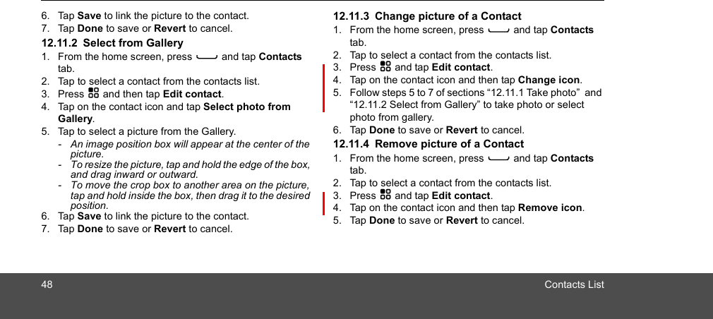 48 Contacts List6. Tap Save to link the picture to the contact.7. Tap Done to save or Revert to cancel.12.11.2 Select from Gallery1. From the home screen, press C and tap Contacts tab.2. Tap to select a contact from the contacts list.3. Press H and then tap Edit contact.4. Tap on the contact icon and tap Select photo from Gallery.5. Tap to select a picture from the Gallery.-  An image position box will appear at the center of the picture.-  To resize the picture, tap and hold the edge of the box, and drag inward or outward.-  To move the crop box to another area on the picture, tap and hold inside the box, then drag it to the desired position.6. Tap Save to link the picture to the contact.7. Tap Done to save or Revert to cancel.12.11.3 Change picture of a Contact1. From the home screen, press C and tap Contacts tab.2. Tap to select a contact from the contacts list.3. Press H and tap Edit contact.4. Tap on the contact icon and then tap Change icon. 5. Follow steps 5 to 7 of sections “12.11.1 Take photo”  and “12.11.2 Select from Gallery” to take photo or select photo from gallery.6. Tap Done to save or Revert to cancel.12.11.4 Remove picture of a Contact1. From the home screen, press C and tap Contacts tab.2. Tap to select a contact from the contacts list.3. Press H and tap Edit contact.4. Tap on the contact icon and then tap Remove icon.5. Tap Done to save or Revert to cancel.