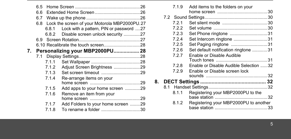 56.5  Home Screen ....................................................266.6  Extended Home Screen ....................................266.7  Wake up the phone ...........................................266.8  Lock the screen of your Motorola MBP2000PU.276.8.1 Lock with a pattern, PIN or password ....276.8.2 Disable screen unlock security .............276.9  Screen Rotation................................................. 276.10 Recalibrate the touch screen.............................287. Personalizing your MBP2000PU.................. 287.1  Display Settings................................................. 287.1.1 Set Wallpaper .......................................287.1.2 Adjust Screen Brightness .....................297.1.3 Set screen timeout  ...............................297.1.4 Re-arrange items on your home screen  ........................................ 297.1.5 Add apps to your home screen  ............297.1.6 Remove an item from your home screen  ........................................ 297.1.7 Add Folders to your home screen  ........297.1.8 To rename a folder ...............................307.1.9 Add items to the folders on your home screen  ........................................ 307.2  Sound Settings.................................................. 307.2.1 Set silent mode  .................................... 307.2.2 Set volume  ...........................................307.2.3 Set Phone ringtone  .............................. 317.2.4 Set Intercom ringtone ...........................317.2.5 Set Paging ringtone  ............................. 317.2.6 Set default notification ringtone ............317.2.7 Enable or Disable Audible Touch tones  ......................................... 317.2.8 Enable or Disable Audible Selection ......327.2.9 Enable or Disable screen lock sounds .................................................328. DECT Settings .............................................. 328.1  Handset Settings...............................................328.1.1 Registering your MBP2000PU to the base station .......................................... 328.1.2 Registering your MBP2000PU to another base station .......................................... 33