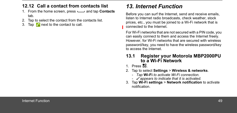 Internet Function 4912.12 Call a contact from contacts list1. From the home screen, press C and tap Contacts tab.2. Tap to select the contact from the contacts list.3. Tap   next to the contact to call. 13. Internet FunctionBefore you can surf the Internet, send and receive emails, listen to Internet radio broadcasts, check weather, stock prices, etc., you must be joined to a Wi-Fi network that is connected to the Internet. For Wi-Fi networks that are not secured with a PIN code, you can easily connect to them and access the Internet freely. However, for Wi-Fi networks that are secured with wireless password/key, you need to have the wireless password/key to access the Internet.13.1 Register your Motorola MBP2000PU to a Wi-Fi Network1. Press H.2. Tap to select Settings &gt; Wireless &amp; networks.- Tap Wi-Fi to activate Wi-Fi connection.- ✓ appears to indicate that it is activated.3. Tap Wi-Fi settings &gt; Network notification to activate notification.