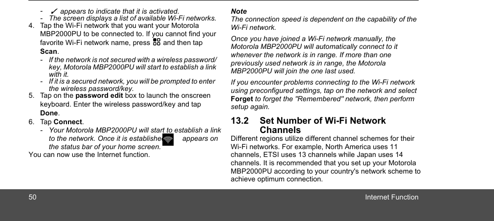 50 Internet Function-  ✓  appears to indicate that it is activated. -  The screen displays a list of available Wi-Fi networks.4. Tap the Wi-Fi network that you want your Motorola MBP2000PU to be connected to. If you cannot find your favorite Wi-Fi network name, press H and then tap Scan.-  If the network is not secured with a wireless password/key, Motorola MBP2000PU will start to establish a link with it. -  If it is a secured network, you will be prompted to enter the wireless password/key. 5. Tap on the password edit box to launch the onscreen keyboard. Enter the wireless password/key and tap Done. 6. Tap Connect. -  Your Motorola MBP2000PU will start to establish a link to the network. Once it is established,   appears on the status bar of your home screen. You can now use the Internet function.NoteThe connection speed is dependent on the capability of the Wi-Fi network.Once you have joined a Wi-Fi network manually, the Motorola MBP2000PU will automatically connect to it whenever the network is in range. If more than one  previously used network is in range, the Motorola  MBP2000PU will join the one last used.If you encounter problems connecting to the Wi-Fi network using preconfigured settings, tap on the network and select Forget to forget the &quot;Remembered&quot; network, then perform setup again.13.2 Set Number of Wi-Fi Network ChannelsDifferent regions utilize different channel schemes for their Wi-Fi networks. For example, North America uses 11 channels, ETSI uses 13 channels while Japan uses 14 channels. It is recommended that you set up your Motorola MBP2000PU according to your country&apos;s network scheme to achieve optimum connection.