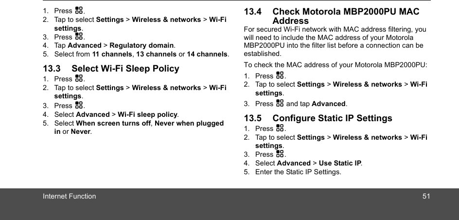 Internet Function 511. Press H.2. Tap to select Settings &gt; Wireless &amp; networks &gt; Wi-Fi settings.3. Press H.4. Tap Advanced &gt; Regulatory domain.5. Select from 11 channels, 13 channels or 14 channels.13.3 Select Wi-Fi Sleep Policy1. Press H.2. Tap to select Settings &gt; Wireless &amp; networks &gt; Wi-Fi settings.3. Press H.4. Select Advanced &gt; Wi-Fi sleep policy.5. Select When screen turns off, Never when plugged in or Never.13.4 Check Motorola MBP2000PU MAC AddressFor secured Wi-Fi network with MAC address filtering, you will need to include the MAC address of your Motorola MBP2000PU into the filter list before a connection can be established. To check the MAC address of your Motorola MBP2000PU: 1. Press H.2. Tap to select Settings &gt; Wireless &amp; networks &gt; Wi-Fi settings.3. Press H and tap Advanced.13.5 Configure Static IP Settings1. Press H.2. Tap to select Settings &gt; Wireless &amp; networks &gt; Wi-Fi settings.3. Press H.4. Select Advanced &gt; Use Static IP.5. Enter the Static IP Settings.