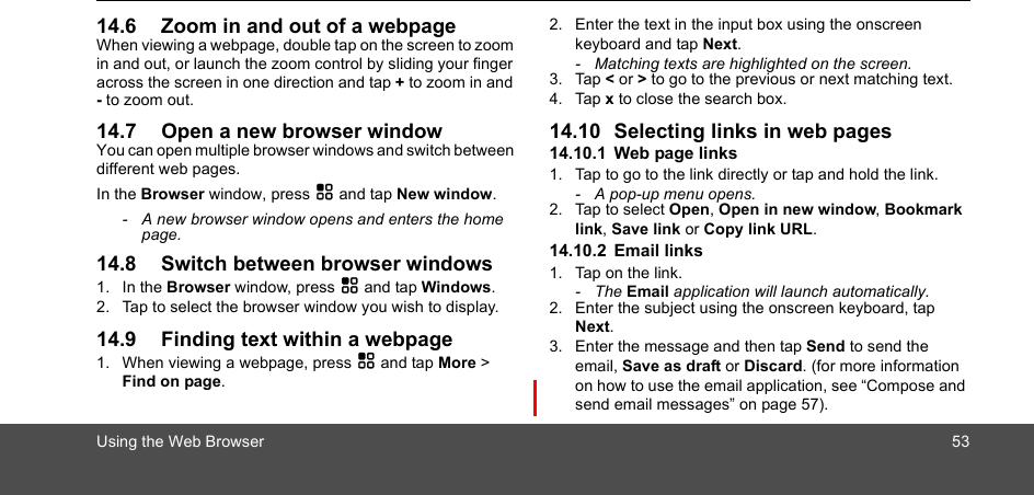 Using the Web Browser 5314.6 Zoom in and out of a webpageWhen viewing a webpage, double tap on the screen to zoom in and out, or launch the zoom control by sliding your finger across the screen in one direction and tap + to zoom in and - to zoom out.14.7 Open a new browser windowYou can open multiple browser windows and switch between different web pages.In the Browser window, press H and tap New window.-  A new browser window opens and enters the home page.14.8 Switch between browser windows1. In the Browser window, press H and tap Windows.2. Tap to select the browser window you wish to display.14.9 Finding text within a webpage1. When viewing a webpage, press H and tap More &gt; Find on page.2. Enter the text in the input box using the onscreen keyboard and tap Next.-  Matching texts are highlighted on the screen.3. Tap &lt; or &gt; to go to the previous or next matching text.4. Tap x to close the search box.14.10 Selecting links in web pages14.10.1 Web page links1. Tap to go to the link directly or tap and hold the link.-  A pop-up menu opens.2. Tap to select Open, Open in new window, Bookmark link, Save link or Copy link URL.14.10.2 Email links1. Tap on the link.- The Email application will launch automatically.2. Enter the subject using the onscreen keyboard, tap Next.3. Enter the message and then tap Send to send the email, Save as draft or Discard. (for more information on how to use the email application, see “Compose and send email messages” on page 57).