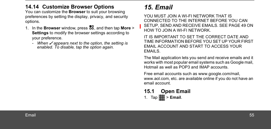 Email 5514.14 Customize Browser OptionsYou can customize the Browser to suit your browsing preferences by setting the display, privacy, and security options. 1. In the Browser window, press H, and then tap More &gt; Settings to modify the browser settings according to your preference.- When ✓ appears next to the option, the setting is enabled. To disable, tap the option again.15. EmailYOU MUST JOIN A WI-FI NETWORK THAT IS CONNECTED TO THE INTERNET BEFORE YOU CAN SETUP, SEND AND RECEIVE EMAILS. SEE PAGE 49 ON HOW TO JOIN A WI-FI NETWORK.IT IS IMPORTANT TO SET THE CORRECT DATE AND TIME INFORMATION BEFORE YOU SET UP YOUR FIRST EMAIL ACCOUNT AND START TO ACCESS YOUR EMAILS. The Mail application lets you send and receive emails and it works with most popular email systems such as Google mail, Hotmail as well as POP3 and IMAP accounts. Free email accounts such as www.google.com/mail, www.aol.com, etc. are available online if you do not have an email account. 15.1 Open Email 1. Tap  &gt; Email.