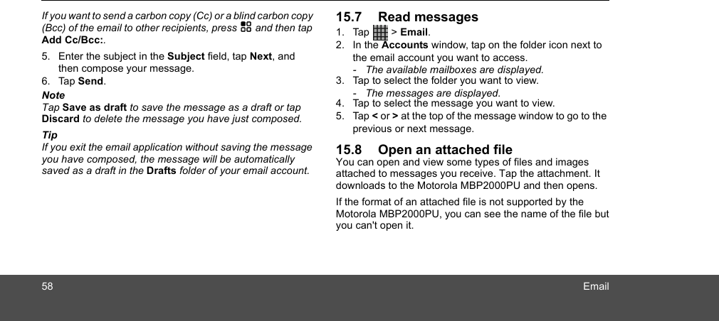 58 EmailIf you want to send a carbon copy (Cc) or a blind carbon copy (Bcc) of the email to other recipients, press H and then tap Add Cc/Bcc:. 5. Enter the subject in the Subject field, tap Next, and then compose your message. 6. Tap Send.NoteTap Save as draft to save the message as a draft or tap Discard to delete the message you have just composed.TipIf you exit the email application without saving the message you have composed, the message will be automatically saved as a draft in the Drafts folder of your email account.15.7 Read messages1. Tap  &gt; Email.2. In the Accounts window, tap on the folder icon next to the email account you want to access. -  The available mailboxes are displayed.3. Tap to select the folder you want to view.-  The messages are displayed.4. Tap to select the message you want to view. 5. Tap &lt; or &gt; at the top of the message window to go to the previous or next message.15.8 Open an attached fileYou can open and view some types of files and images attached to messages you receive. Tap the attachment. It downloads to the Motorola MBP2000PU and then opens.If the format of an attached file is not supported by the Motorola MBP2000PU, you can see the name of the file but you can&apos;t open it.