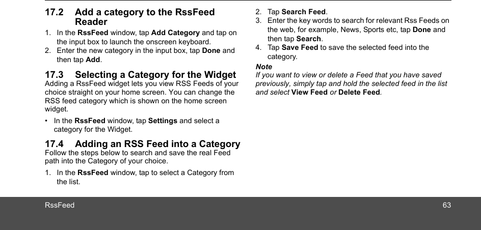 RssFeed 6317.2 Add a category to the RssFeed Reader 1. In the RssFeed window, tap Add Category and tap on the input box to launch the onscreen keyboard.2. Enter the new category in the input box, tap Done and then tap Add.17.3 Selecting a Category for the WidgetAdding a RssFeed widget lets you view RSS Feeds of your choice straight on your home screen. You can change the RSS feed category which is shown on the home screen widget.• In the RssFeed window, tap Settings and select a category for the Widget.17.4 Adding an RSS Feed into a CategoryFollow the steps below to search and save the real Feed path into the Category of your choice.1. In the RssFeed window, tap to select a Category from the list.2. Tap Search Feed.3. Enter the key words to search for relevant Rss Feeds on the web, for example, News, Sports etc, tap Done and then tap Search.4. Tap Save Feed to save the selected feed into the category.NoteIf you want to view or delete a Feed that you have saved previously, simply tap and hold the selected feed in the list and select View Feed or Delete Feed.