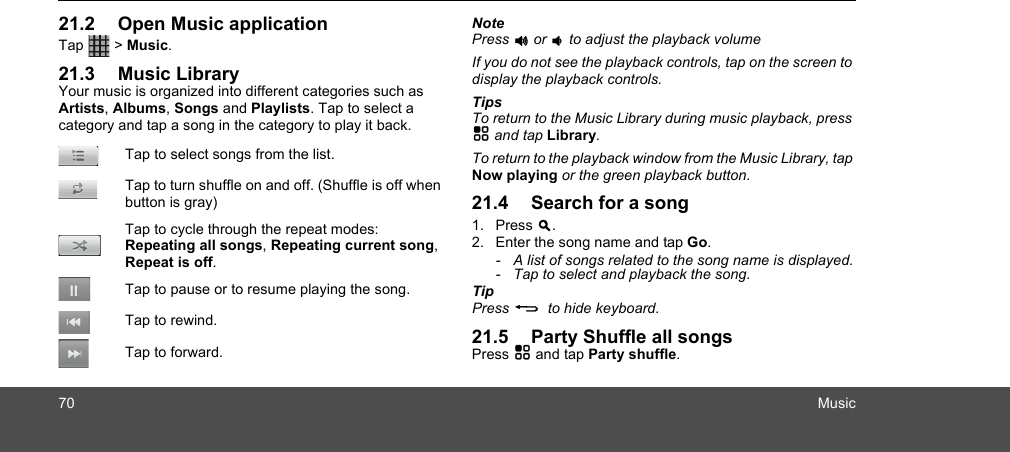 70 Music21.2 Open Music applicationTap  &gt; Music. 21.3 Music LibraryYour music is organized into different categories such as Artists, Albums, Songs and Playlists. Tap to select a category and tap a song in the category to play it back.NotePress + or - to adjust the playback volumeIf you do not see the playback controls, tap on the screen to display the playback controls. TipsTo return to the Music Library during music playback, press H and tap Library.To return to the playback window from the Music Library, tap Now playing or the green playback button.21.4 Search for a song1. Press &gt;.2. Enter the song name and tap Go.-  A list of songs related to the song name is displayed.-  Tap to select and playback the song.TipPress B  to hide keyboard. 21.5 Party Shuffle all songsPress H and tap Party shuffle.Tap to select songs from the list.Tap to turn shuffle on and off. (Shuffle is off when button is gray)Tap to cycle through the repeat modes: Repeating all songs, Repeating current song, Repeat is off.Tap to pause or to resume playing the song.Tap to rewind.Tap to forward.