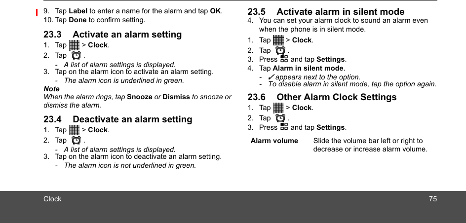 Clock 759. Tap Label to enter a name for the alarm and tap OK.10. Tap Done to confirm setting.23.3 Activate an alarm setting1. Tap  &gt; Clock. 2. Tap .-  A list of alarm settings is displayed.3. Tap on the alarm icon to activate an alarm setting.-  The alarm icon is underlined in green.NoteWhen the alarm rings, tap Snooze or Dismiss to snooze or dismiss the alarm.23.4 Deactivate an alarm setting1. Tap  &gt; Clock. 2. Tap .-  A list of alarm settings is displayed.3. Tap on the alarm icon to deactivate an alarm setting.-  The alarm icon is not underlined in green.23.5 Activate alarm in silent mode4. You can set your alarm clock to sound an alarm even when the phone is in silent mode.1. Tap  &gt; Clock. 2. Tap .3. Press H and tap Settings. 4. Tap Alarm in silent mode.- ✓ appears next to the option. -  To disable alarm in silent mode, tap the option again.23.6 Other Alarm Clock Settings1. Tap  &gt; Clock. 2. Tap .3. Press H and tap Settings.  Alarm volume Slide the volume bar left or right to decrease or increase alarm volume.