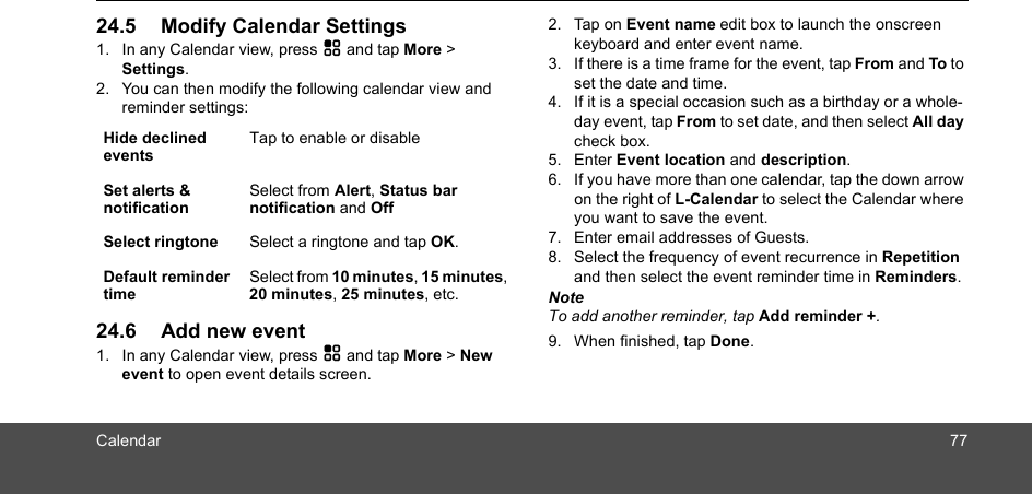 Calendar 7724.5 Modify Calendar Settings1. In any Calendar view, press H and tap More &gt; Settings.2. You can then modify the following calendar view and reminder settings:24.6 Add new event1. In any Calendar view, press H and tap More &gt; New event to open event details screen.2. Tap on Event name edit box to launch the onscreen keyboard and enter event name.3. If there is a time frame for the event, tap From and To to set the date and time.4. If it is a special occasion such as a birthday or a whole-day event, tap From to set date, and then select All day check box.5. Enter Event location and description.6. If you have more than one calendar, tap the down arrow on the right of L-Calendar to select the Calendar where you want to save the event.7. Enter email addresses of Guests.8. Select the frequency of event recurrence in Repetition and then select the event reminder time in Reminders.NoteTo add another reminder, tap Add reminder +.9. When finished, tap Done. Hide declined eventsTap to enable or disableSet alerts &amp; notificationSelect from Alert, Status bar notification and OffSelect ringtone Select a ringtone and tap OK.Default reminder timeSelect from 10 minutes, 15 minutes, 20 minutes, 25 minutes, etc.