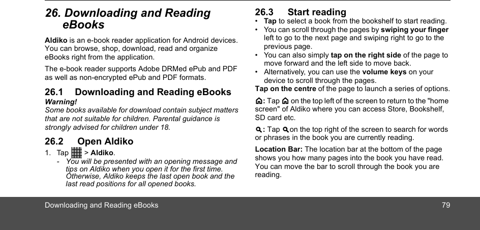 Downloading and Reading eBooks 7926. Downloading and Reading eBooksAldiko is an e-book reader application for Android devices. You can browse, shop, download, read and organize eBooks right from the application. The e-book reader supports Adobe DRMed ePub and PDF as well as non-encrypted ePub and PDF formats.26.1 Downloading and Reading eBooksWarning!Some books available for download contain subject matters that are not suitable for children. Parental guidance is strongly advised for children under 18. 26.2  Open Aldiko1. Tap  &gt; Aldiko.-  You will be presented with an opening message and tips on Aldiko when you open it for the first time. Otherwise, Aldiko keeps the last open book and the last read positions for all opened books.26.3  Start reading•  Tap to select a book from the bookshelf to start reading.•  You can scroll through the pages by swiping your finger left to go to the next page and swiping right to go to the previous page. •  You can also simply tap on the right side of the page to move forward and the left side to move back. •  Alternatively, you can use the volume keys on your device to scroll through the pages.Tap on the centre of the page to launch a series of options.&lt;: Tap &lt; on the top left of the screen to return to the &quot;home screen&quot; of Aldiko where you can access Store, Bookshelf, SD card etc.&gt;: Tap &gt;on the top right of the screen to search for words or phrases in the book you are currently reading.Location Bar: The location bar at the bottom of the page shows you how many pages into the book you have read. You can move the bar to scroll through the book you are reading.