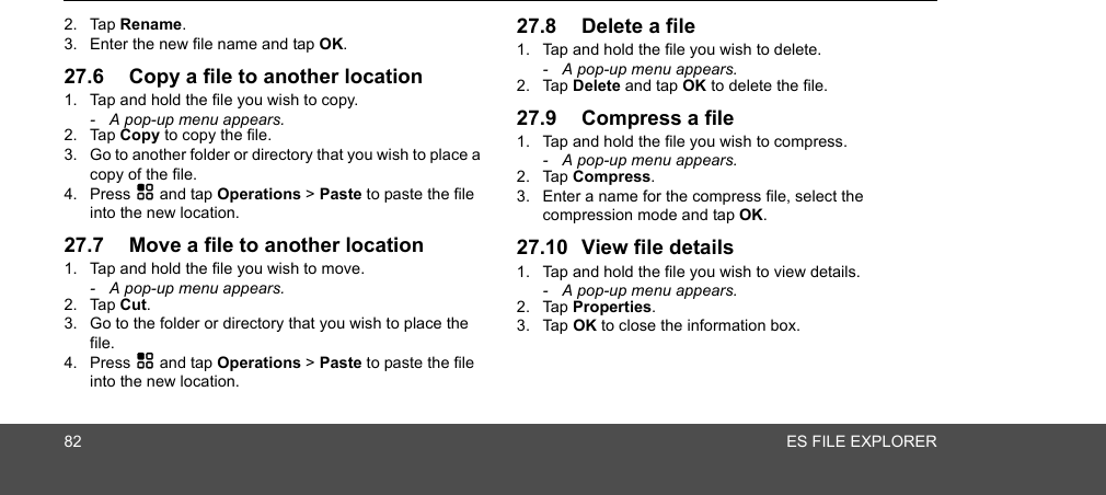 82 ES FILE EXPLORER2. Tap Rename.3. Enter the new file name and tap OK. 27.6 Copy a file to another location1. Tap and hold the file you wish to copy.-  A pop-up menu appears.2. Tap Copy to copy the file.3. Go to another folder or directory that you wish to place a copy of the file.4. Press H and tap Operations &gt; Paste to paste the file into the new location.27.7 Move a file to another location1. Tap and hold the file you wish to move.-  A pop-up menu appears.2. Tap Cut.3. Go to the folder or directory that you wish to place the file.4. Press H and tap Operations &gt; Paste to paste the file into the new location.27.8 Delete a file1. Tap and hold the file you wish to delete.-  A pop-up menu appears.2. Tap Delete and tap OK to delete the file.27.9 Compress a file1. Tap and hold the file you wish to compress.-  A pop-up menu appears.2. Tap Compress.3. Enter a name for the compress file, select the compression mode and tap OK.27.10 View file details1. Tap and hold the file you wish to view details.-  A pop-up menu appears.2. Tap Properties. 3. Tap OK to close the information box.