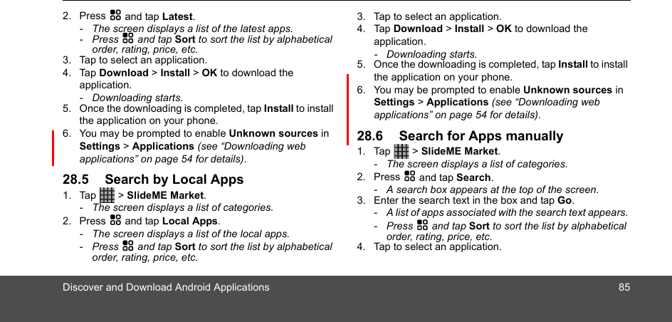 Discover and Download Android Applications 852. Press H and tap Latest.-  The screen displays a list of the latest apps.- Press H and tap Sort to sort the list by alphabetical order, rating, price, etc.3. Tap to select an application.4. Tap Download &gt; Install &gt; OK to download the application.- Downloading starts.5. Once the downloading is completed, tap Install to install the application on your phone.6. You may be prompted to enable Unknown sources in Settings &gt; Applications (see “Downloading web applications” on page 54 for details).28.5 Search by Local Apps1. Tap  &gt; SlideME Market. -  The screen displays a list of categories.2. Press H and tap Local Apps.-  The screen displays a list of the local apps.- Press H and tap Sort to sort the list by alphabetical order, rating, price, etc.3. Tap to select an application.4. Tap Download &gt; Install &gt; OK to download the application.- Downloading starts.5. Once the downloading is completed, tap Install to install the application on your phone.6. You may be prompted to enable Unknown sources in Settings &gt; Applications (see “Downloading web applications” on page 54 for details).28.6 Search for Apps manually1. Tap  &gt; SlideME Market. -  The screen displays a list of categories.2. Press H and tap Search.-  A search box appears at the top of the screen. 3. Enter the search text in the box and tap Go. -  A list of apps associated with the search text appears. - Press H and tap Sort to sort the list by alphabetical order, rating, price, etc.4. Tap to select an application.