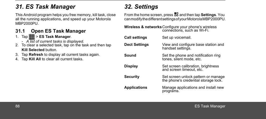 88 ES Task Manager31. ES Task ManagerThis Android program helps you free memory, kill task, close all the running applications, and speed up your Motorola MBP2000PU.31.1 Open ES Task Manager1. Tap  &gt; ES Task Manager.-  A list of current tasks is displayed.2. To clear a selected task, tap on the task and then tap Kill Selected button. 3. Tap Refresh to display all current tasks again.4. Tap Kill All to clear all current tasks.32. SettingsFrom the home screen, press H and then tap Settings. You can modify the different settings of your Motorola MBP2000PU. Wireless &amp; networksConfigure your phone&apos;s wireless connections, such as Wi-Fi.Call settings Set up voicemail.Dect Settings View and configure base station and handset settings.Sound  Set the phone and notification ring tones, silent mode, etc.Display Set screen calibration, brightness and screen timeout, etc.Security Set screen unlock pattern or manage the phone&apos;s credential storage lock.Applications Manage applications and install new programs.