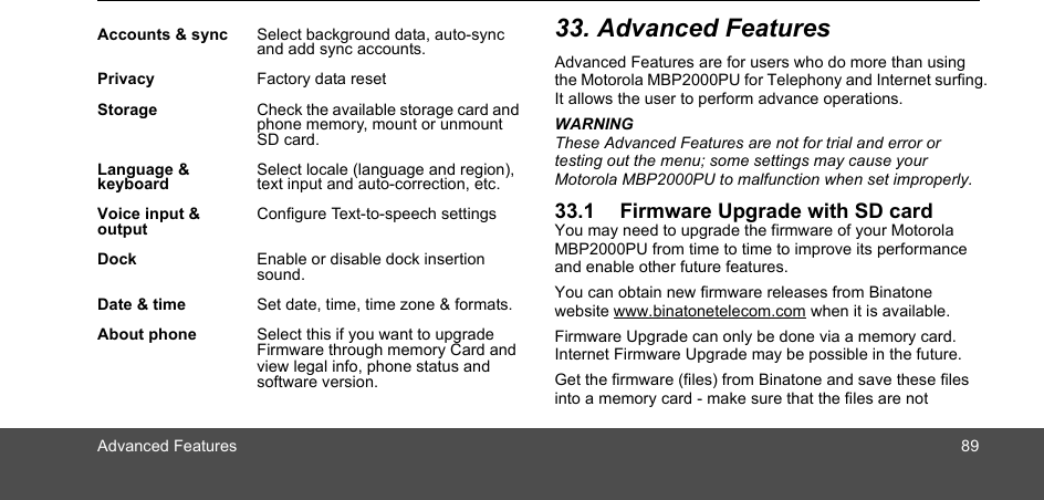 Advanced Features 8933. Advanced FeaturesAdvanced Features are for users who do more than using the Motorola MBP2000PU for Telephony and Internet surfing. It allows the user to perform advance operations.WARNINGThese Advanced Features are not for trial and error or testing out the menu; some settings may cause your Motorola MBP2000PU to malfunction when set improperly.33.1 Firmware Upgrade with SD cardYou may need to upgrade the firmware of your Motorola MBP2000PU from time to time to improve its performance and enable other future features.You can obtain new firmware releases from Binatone website www.binatonetelecom.com when it is available. Firmware Upgrade can only be done via a memory card. Internet Firmware Upgrade may be possible in the future.Get the firmware (files) from Binatone and save these files into a memory card - make sure that the files are not Accounts &amp; sync Select background data, auto-sync and add sync accounts.Privacy Factory data resetStorage Check the available storage card and phone memory, mount or unmount SD card. Language &amp; keyboardSelect locale (language and region), text input and auto-correction, etc.Voice input &amp; outputConfigure Text-to-speech settingsDock Enable or disable dock insertion sound.Date &amp; time Set date, time, time zone &amp; formats.About phone Select this if you want to upgrade Firmware through memory Card and view legal info, phone status and software version.