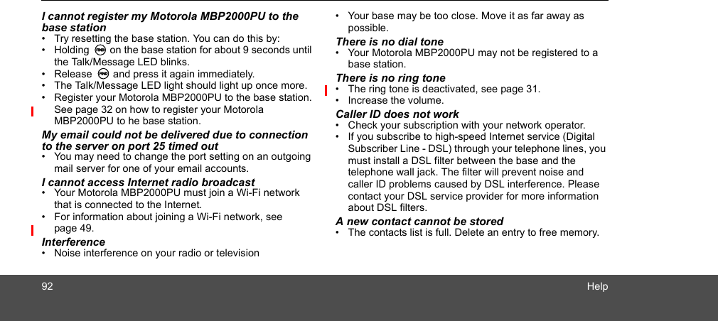 92 HelpI cannot register my Motorola MBP2000PU to the base station•  Try resetting the base station. You can do this by:• Holding N on the base station for about 9 seconds until the Talk/Message LED blinks. • Release N and press it again immediately.•  The Talk/Message LED light should light up once more.•  Register your Motorola MBP2000PU to the base station. See page 32 on how to register your Motorola MBP2000PU to he base station.My email could not be delivered due to connection to the server on port 25 timed out•  You may need to change the port setting on an outgoing mail server for one of your email accounts. I cannot access Internet radio broadcast•  Your Motorola MBP2000PU must join a Wi-Fi network that is connected to the Internet. •  For information about joining a Wi-Fi network, see page 49. Interference•  Noise interference on your radio or television•  Your base may be too close. Move it as far away as possible.There is no dial tone•  Your Motorola MBP2000PU may not be registered to a base station.There is no ring tone•  The ring tone is deactivated, see page 31.•  Increase the volume. Caller ID does not work•  Check your subscription with your network operator.•  If you subscribe to high-speed Internet service (Digital Subscriber Line - DSL) through your telephone lines, you must install a DSL filter between the base and the telephone wall jack. The filter will prevent noise and caller ID problems caused by DSL interference. Please contact your DSL service provider for more information about DSL filters.A new contact cannot be stored•  The contacts list is full. Delete an entry to free memory.