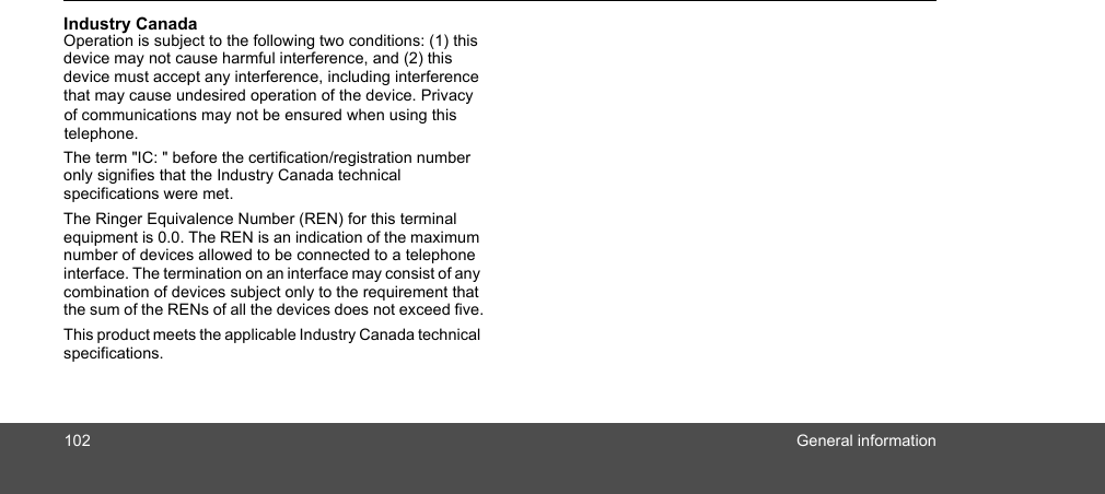 102General informationIndustry Canada Operation is subject to the following two conditions: (1) this device may not cause harmful interference, and (2) this device must accept any interference, including interference that may cause undesired operation of the device. Privacy The term &quot;IC: &quot; before the certification/registration number only signifies that the Industry Canada technical specifications were met.The Ringer Equivalence Number (REN) for this terminal equipment is 0.0. The REN is an indication of the maximum number of devices allowed to be connected to a telephone interface. The termination on an interface may consist of any combination of devices subject only to the requirement that the sum of the RENs of all the devices does not exceed five.This product meets the applicable Industry Canada technical specifications.of communications may not be ensured when using thistelephone.