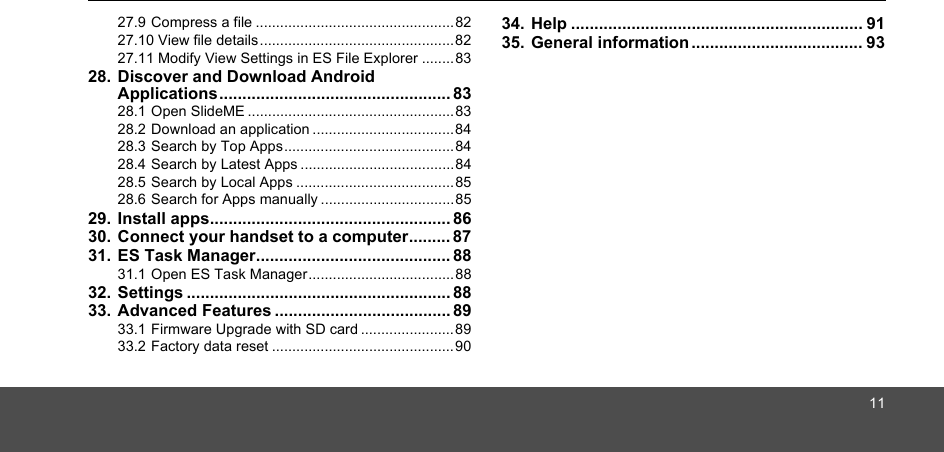 1127.9 Compress a file .................................................8227.10 View file details................................................8227.11 Modify View Settings in ES File Explorer ........8328. Discover and Download Android Applications.................................................. 8328.1 Open SlideME ...................................................8328.2 Download an application ...................................8428.3 Search by Top Apps..........................................8428.4 Search by Latest Apps ......................................8428.5 Search by Local Apps .......................................8528.6 Search for Apps manually .................................8529. Install apps.................................................... 8630. Connect your handset to a computer......... 8731. ES Task Manager.......................................... 8831.1 Open ES Task Manager....................................8832. Settings ......................................................... 8833. Advanced Features ...................................... 8933.1 Firmware Upgrade with SD card .......................8933.2 Factory data reset .............................................9034. Help ............................................................... 9135. General information ..................................... 93