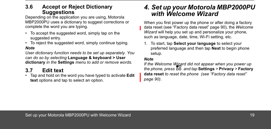 Set up your Motorola MBP2000PU with Welcome Wizard 193.6 Accept or Reject Dictionary SuggestionsDepending on the application you are using, Motorola MBP2000PU uses a dictionary to suggest corrections or complete the word you are typing. •  To accept the suggested word, simply tap on the suggested entry.•  To reject the suggested word, simply continue typing.NoteUser dictionary function needs to be set up separately. You can do so by selecting Language &amp; keyboard &gt; User dictionary in the Settings menu to add or remove words.3.7 Edit text•  Tap and hold on the word you have typed to activate Edit text options and tap to select an option.4. Set up your Motorola MBP2000PU with Welcome WizardWhen you first power up the phone or after doing a factory data reset (see “Factory data reset” page 90), the Welcome Wizard will help you set up and personalize your phone, such as language, date, time, Wi-Fi setting, etc. 1. To start, tap Select your language to select your preferred language and then tap Next to begin phone setup.NoteIf the Welcome Wizard did not appear when you power up the phone, press H and tap Settings &gt; Privacy &gt; Factory data reset to reset the phone  (see “Factory data reset” page 90). 