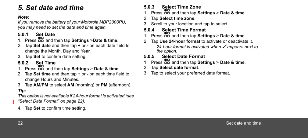 22 Set date and time5. Set date and timeNote:If you remove the battery of your Motorola MBP2000PU,  you may need to set the date and time again.5.0.1 Set Date1. Press H and then tap Settings &gt;Date &amp; time.2. Tap Set date and then tap + or - on each date field to change the Month, Day and Year.3. Tap Set to confirm date setting.5.0.2 Set Time1. Press H and then tap Settings &gt; Date &amp; time.2. Tap Set time and then tap + or - on each time field to change Hours and Minutes. 3. Tap AM/PM to select AM (morning) or PM (afternoon). Tip: This option is not available if 24-hour format is activated (see “Select Date Format” on page 22).4. Tap Set to confirm time setting.5.0.3 Select Time Zone1. Press H and then tap Settings &gt; Date &amp; time.2. Tap Select time zone. 3. Scroll to your location and tap to select. 5.0.4 Select Time Format1. Press H and then tap Settings &gt; Date &amp; time.2. Tap Use 24-hour format to activate or deactivate it.-  24-hour format is activated when ✓ appears next to the option. 5.0.5 Select Date Format1. Press H and then tap Settings &gt; Date &amp; time.2. Tap Select date format.3. Tap to select your preferred date format.